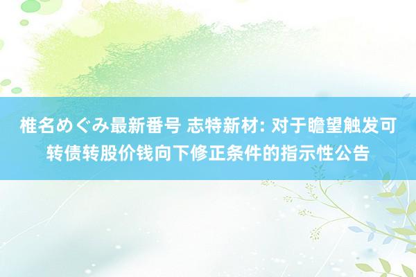 椎名めぐみ最新番号 志特新材: 对于瞻望触发可转债转股价钱向下修正条件的指示性公告