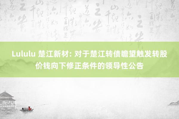 Lululu 楚江新材: 对于楚江转债瞻望触发转股价钱向下修正条件的领导性公告