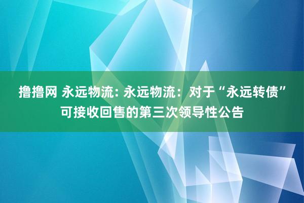 撸撸网 永远物流: 永远物流：对于“永远转债”可接收回售的第三次领导性公告