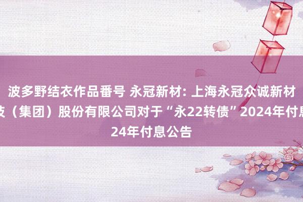 波多野结衣作品番号 永冠新材: 上海永冠众诚新材料科技（集团）股份有限公司对于“永22转债”2024年付息公告