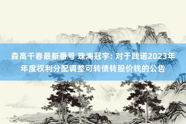 森高千春最新番号 珠海冠宇: 对于践诺2023年年度权利分配调整可转债转股价钱的公告