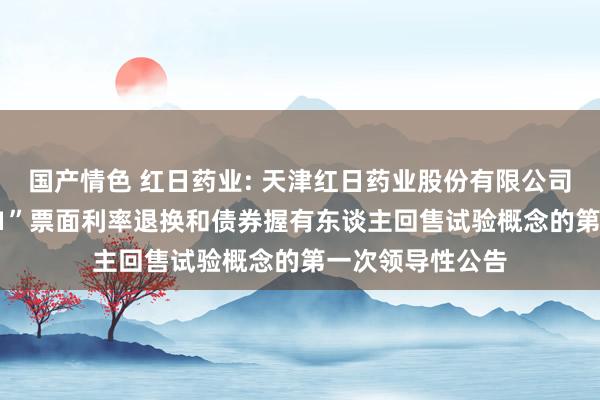 国产情色 红日药业: 天津红日药业股份有限公司对于“21红日01”票面利率退换和债券握有东谈主回售试验概念的第一次领导性公告