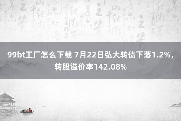 99bt工厂怎么下载 7月22日弘大转债下落1.2%，转股溢价率142.08%