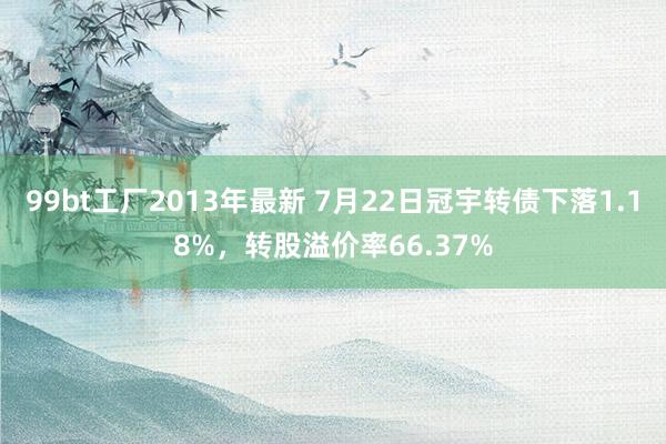 99bt工厂2013年最新 7月22日冠宇转债下落1.18%，转股溢价率66.37%