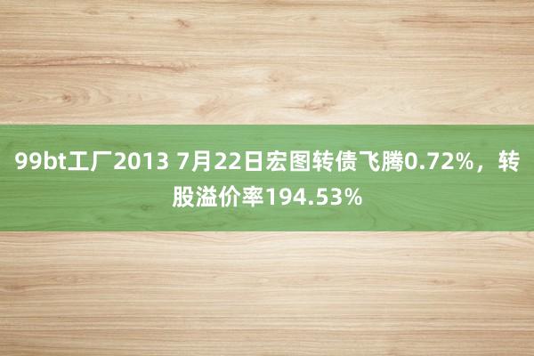 99bt工厂2013 7月22日宏图转债飞腾0.72%，转股溢价率194.53%