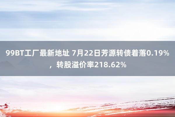 99BT工厂最新地址 7月22日芳源转债着落0.19%，转股溢价率218.62%