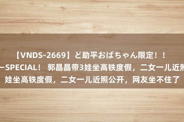 【VNDS-2669】ど助平おばちゃん限定！！ 絶頂ディルドオナニーSPECIAL！ 郭晶晶带3娃坐高铁度假，二女一儿近照公开，网友坐不住了