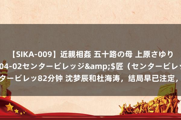 【SIKA-009】近親相姦 五十路の母 上原さゆり</a>2009-04-02センタービレッジ&$匠（センタービレッ82分钟 沈梦辰和杜海涛，结局早已注定，杨幂当初说的话考据了