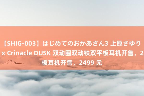 【SHIG-003】はじめてのおかあさん3 上原さゆり 水月雨 x Crinacle DUSK 双动圈双动铁双平板耳机开售，2499 元