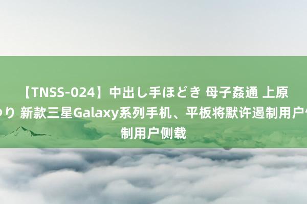 【TNSS-024】中出し手ほどき 母子姦通 上原さゆり 新款三星Galaxy系列手机、平板将默许遏制用户侧载