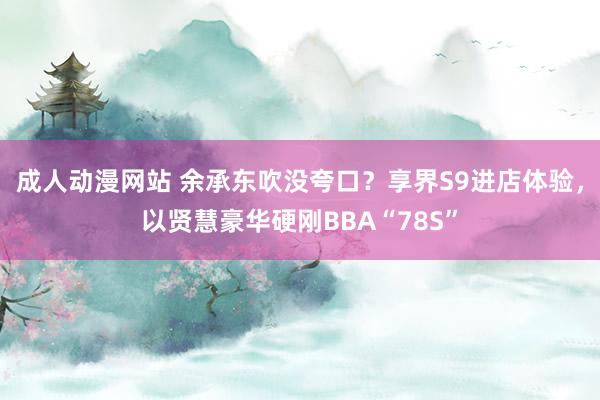 成人动漫网站 余承东吹没夸口？享界S9进店体验，以贤慧豪华硬刚BBA“78S”