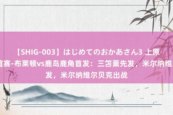 【SHIG-003】はじめてのおかあさん3 上原さゆり 友谊赛-布莱顿vs鹿岛鹿角首发：三笘薰先发，米尔纳维尔贝克出战