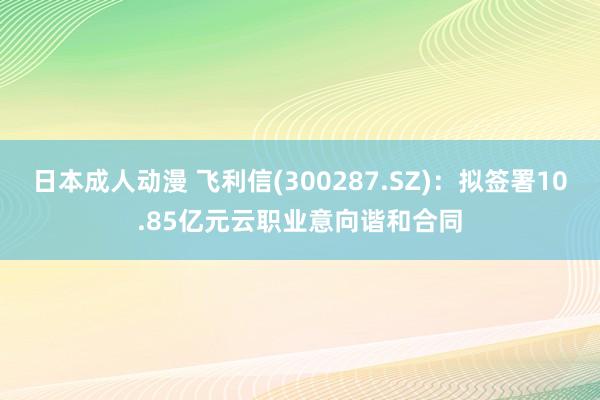 日本成人动漫 飞利信(300287.SZ)：拟签署10.85亿元云职业意向谐和合同