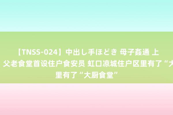 【TNSS-024】中出し手ほどき 母子姦通 上原さゆり 父老食堂首设住户食安员 虹口凉城住户区里有了“大厨食堂”