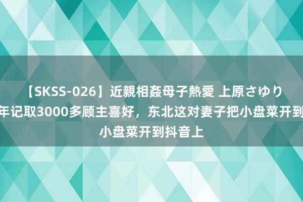 【SKSS-026】近親相姦母子熱愛 上原さゆり 开店5年记取3000多顾主喜好，东北这对妻子把小盘菜开到抖音上