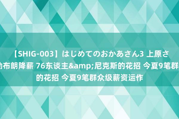 【SHIG-003】はじめてのおかあさん3 上原さゆり 分析丨勒布朗降薪 76东谈主&尼克斯的花招 今夏9笔群众级薪资运作