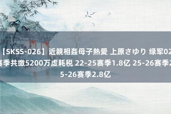 【SKSS-026】近親相姦母子熱愛 上原さゆり 绿军02-22赛季共缴5200万虚耗税 22-25赛季1.8亿 25-26赛季2.8亿