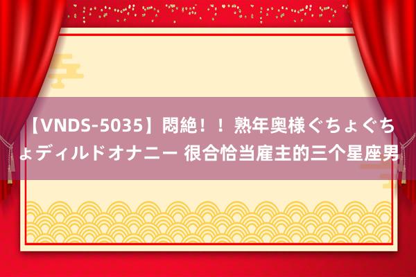 【VNDS-5035】悶絶！！熟年奥様ぐちょぐちょディルドオナニー 很合恰当雇主的三个星座男