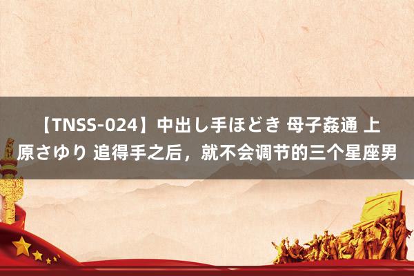 【TNSS-024】中出し手ほどき 母子姦通 上原さゆり 追得手之后，就不会调节的三个星座男