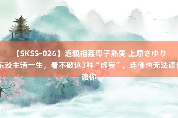 【SKSS-026】近親相姦母子熱愛 上原さゆり 东谈主活一生，看不破这3种“虚妄”，连佛也无法渡你