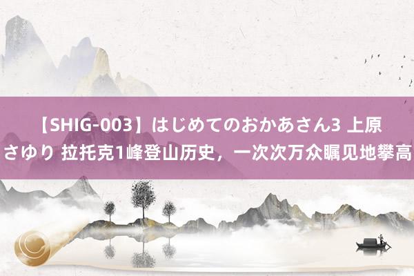 【SHIG-003】はじめてのおかあさん3 上原さゆり 拉托克1峰登山历史，一次次万众瞩见地攀高