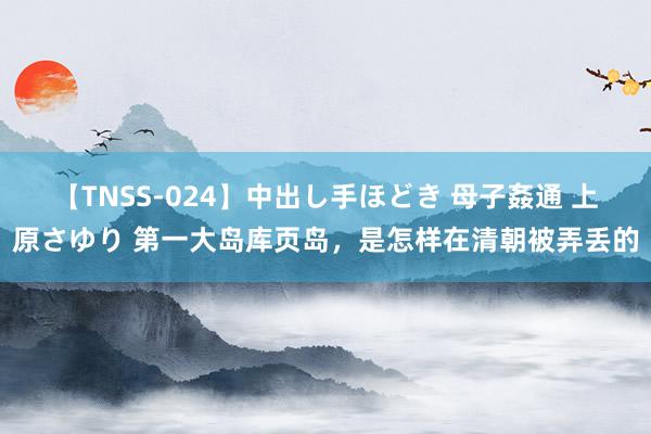 【TNSS-024】中出し手ほどき 母子姦通 上原さゆり 第一大岛库页岛，是怎样在清朝被弄丢的