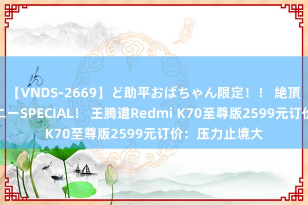 【VNDS-2669】ど助平おばちゃん限定！！ 絶頂ディルドオナニーSPECIAL！ 王腾道Redmi K70至尊版2599元订价：压力止境大