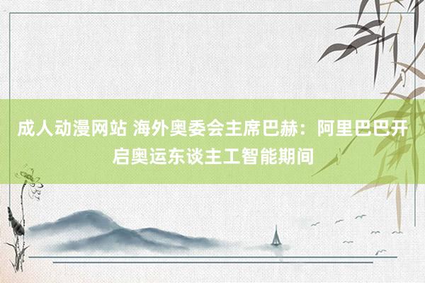 成人动漫网站 海外奥委会主席巴赫：阿里巴巴开启奥运东谈主工智能期间