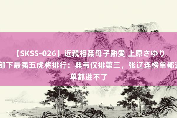 【SKSS-026】近親相姦母子熱愛 上原さゆり 曹操部下最强五虎将排行：典韦仅排第三，张辽连榜单都进不了