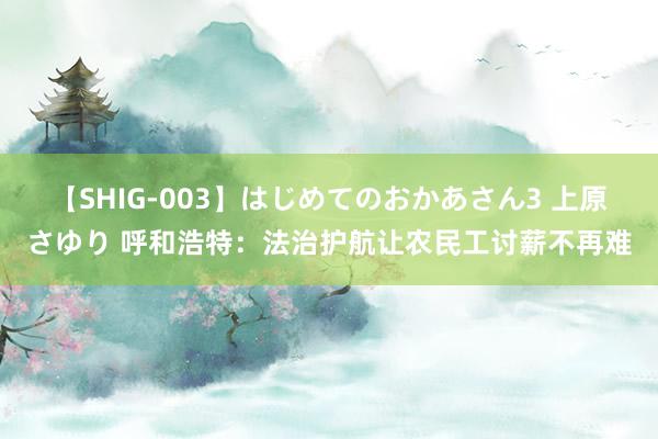 【SHIG-003】はじめてのおかあさん3 上原さゆり 呼和浩特：法治护航让农民工讨薪不再难