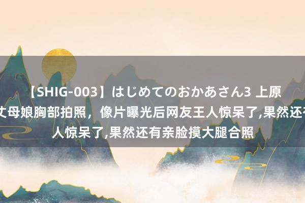 【SHIG-003】はじめてのおかあさん3 上原さゆり 半子摸着丈母娘胸部拍照，像片曝光后网友王人惊呆了，果然还有亲脸摸大腿合照