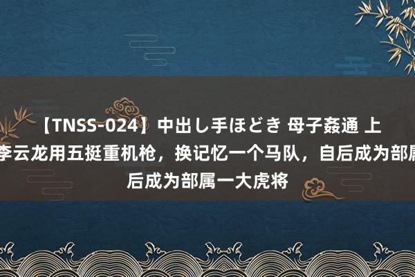 【TNSS-024】中出し手ほどき 母子姦通 上原さゆり 李云龙用五挺重机枪，换记忆一个马队，自后成为部属一大虎将