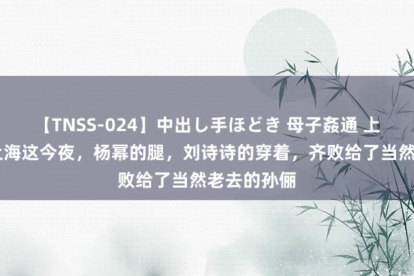 【TNSS-024】中出し手ほどき 母子姦通 上原さゆり 上海这今夜，杨幂的腿，刘诗诗的穿着，齐败给了当然老去的孙俪