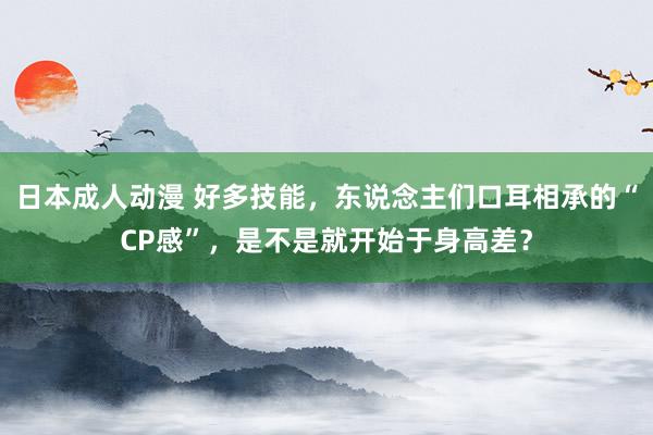 日本成人动漫 好多技能，东说念主们口耳相承的“CP感”，是不是就开始于身高差？