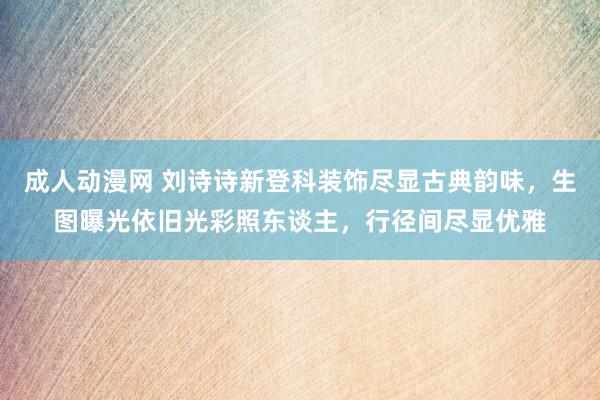 成人动漫网 刘诗诗新登科装饰尽显古典韵味，生图曝光依旧光彩照东谈主，行径间尽显优雅