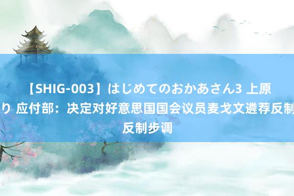 【SHIG-003】はじめてのおかあさん3 上原さゆり 应付部：决定对好意思国国会议员麦戈文遴荐反制步调