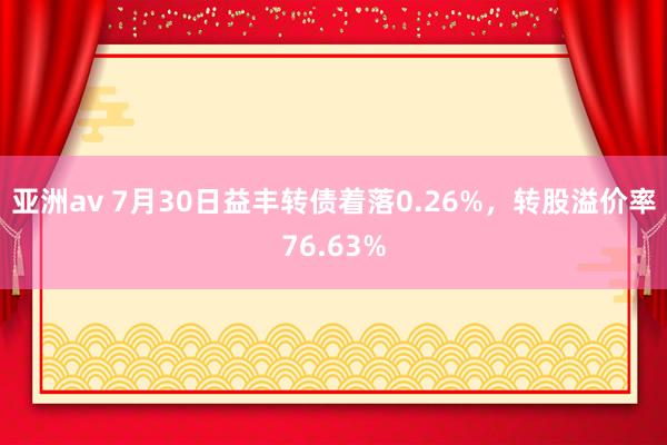 亚洲av 7月30日益丰转债着落0.26%，转股溢价率76.63%