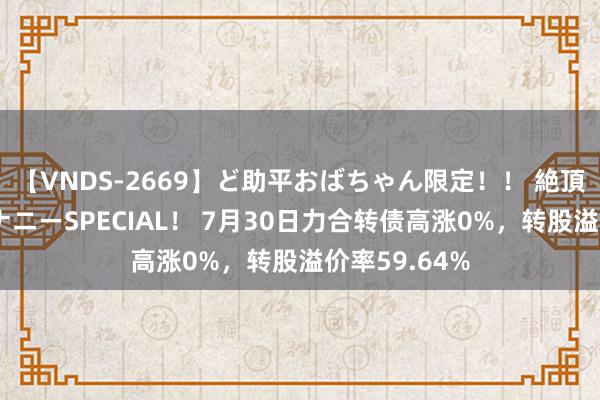 【VNDS-2669】ど助平おばちゃん限定！！ 絶頂ディルドオナニーSPECIAL！ 7月30日力合转债高涨0%，转股溢价率59.64%