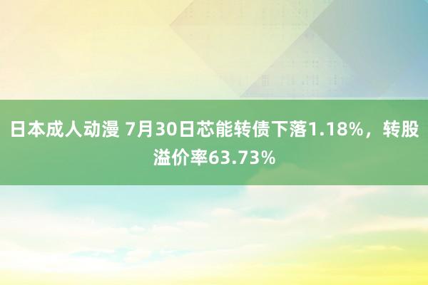 日本成人动漫 7月30日芯能转债下落1.18%，转股溢价率63.73%