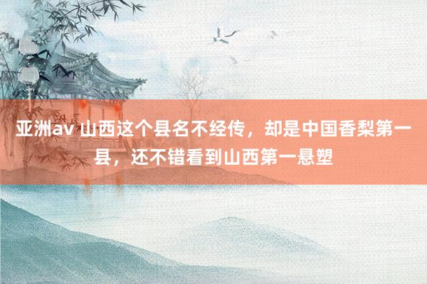 亚洲av 山西这个县名不经传，却是中国香梨第一县，还不错看到山西第一悬塑