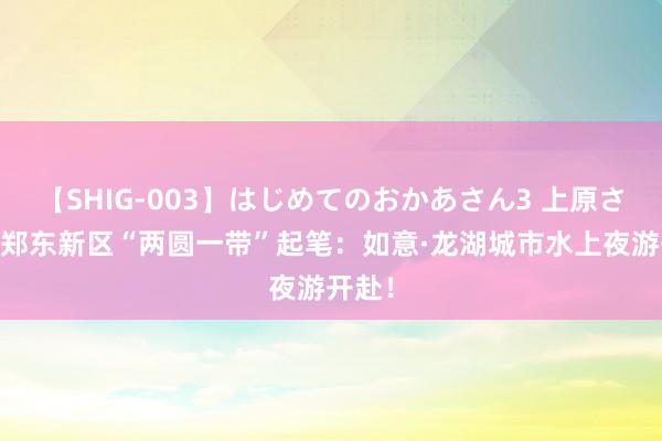 【SHIG-003】はじめてのおかあさん3 上原さゆり 郑东新区“两圆一带”起笔：如意·龙湖城市水上夜游开赴！