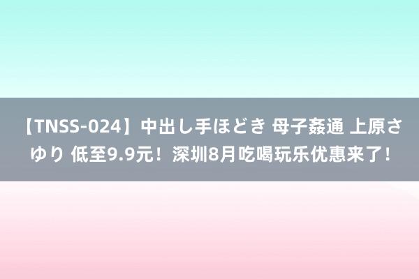 【TNSS-024】中出し手ほどき 母子姦通 上原さゆり 低至9.9元！深圳8月吃喝玩乐优惠来了！