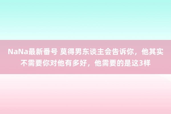 NaNa最新番号 莫得男东谈主会告诉你，他其实不需要你对他有多好，他需要的是这3样