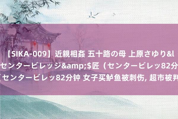 【SIKA-009】近親相姦 五十路の母 上原さゆり</a>2009-04-02センタービレッジ&$匠（センタービレッ82分钟 女子买鲈鱼被刺伤， 超市被判赔13.9万