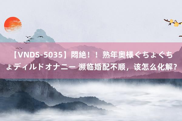 【VNDS-5035】悶絶！！熟年奥様ぐちょぐちょディルドオナニー 濒临婚配不顺，该怎么化解？