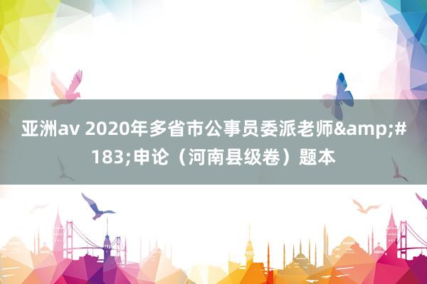 亚洲av 2020年多省市公事员委派老师&#183;申论（河南县级卷）题本