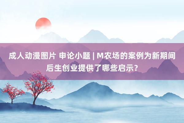 成人动漫图片 申论小题 | M农场的案例为新期间后生创业提供了哪些启示？