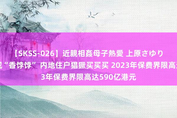 【SKSS-026】近親相姦母子熱愛 上原さゆり 香港保障又成“香饽饽” 内地住户猖獗买买买 2023年保费界限高达590亿港元