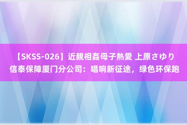 【SKSS-026】近親相姦母子熱愛 上原さゆり 信泰保障厦门分公司：唱响新征途，绿色环保跑