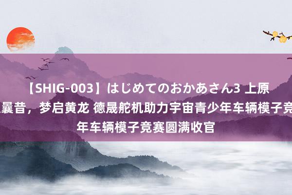 【SHIG-003】はじめてのおかあさん3 上原さゆり 智驭曩昔，梦启黄龙 德晟舵机助力宇宙青少年车辆模子竞赛圆满收官